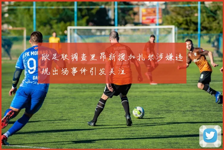 欧足联调查里昂新援加扎尔涉嫌违规出场事件引发关注