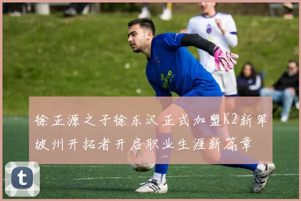 徐正源之子徐东汉正式加盟K2新军坡州开拓者开启职业生涯新篇章