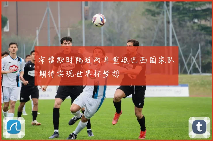 布雷默时隔近两年重返巴西国家队期待实现世界杯梦想