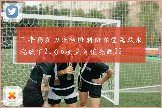 下半场发力逆转胜利凯尔登高效表现砍下21分6板正负值亮眼22