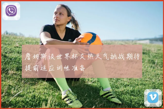 詹姆斯谈世界杯炎热天气挑战期待提前适应训练准备