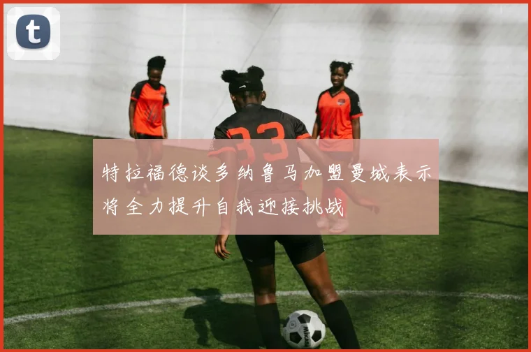 特拉福德谈多纳鲁马加盟曼城表示将全力提升自我迎接挑战